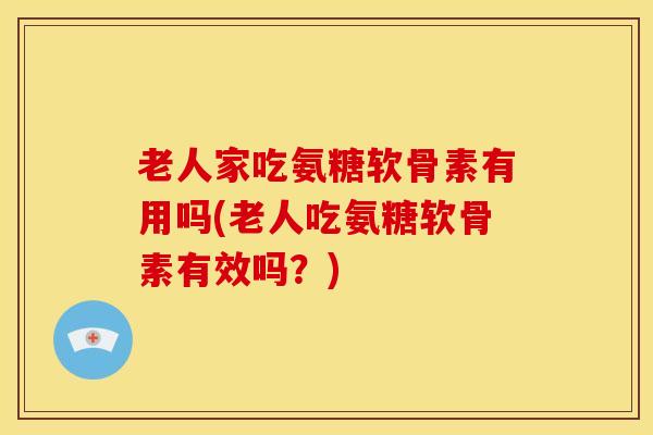 老人家吃氨糖软骨素有用吗(老人吃氨糖软骨素有效吗？)