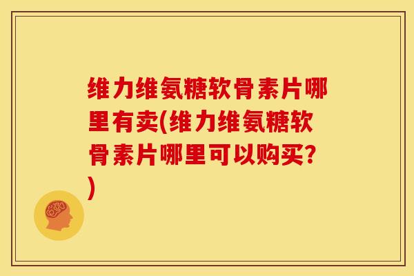 维力维氨糖软骨素片哪里有卖(维力维氨糖软骨素片哪里可以购买？)