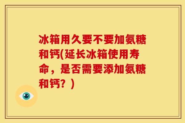 冰箱用久要不要加氨糖和钙(延长冰箱使用寿命，是否需要添加氨糖和钙？)