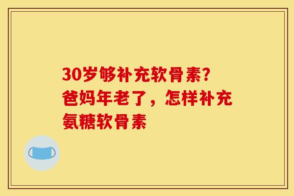 30岁够补充软骨素？爸妈年老了，怎样补充氨糖软骨素