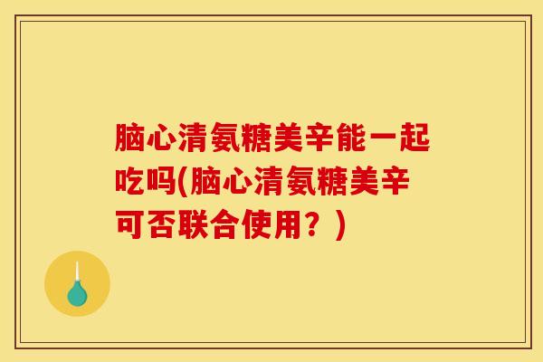 脑心清氨糖美辛能一起吃吗(脑心清氨糖美辛可否联合使用？)