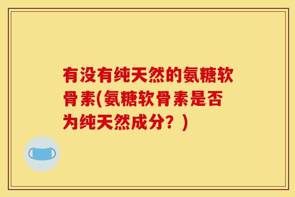 有没有纯天然的氨糖软骨素(氨糖软骨素是否为纯天然成分？)