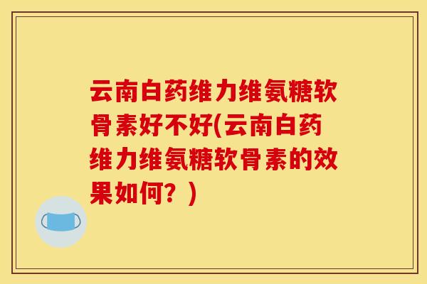 云南白药维力维氨糖软骨素好不好(云南白药维力维氨糖软骨素的效果如何？)