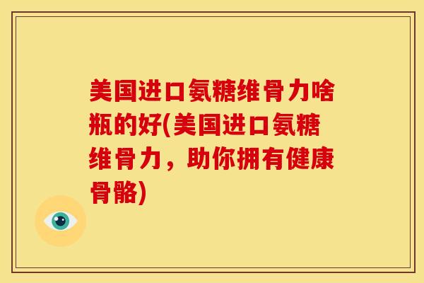 美国进口氨糖维骨力啥瓶的好(美国进口氨糖维骨力，助你拥有健康骨骼)