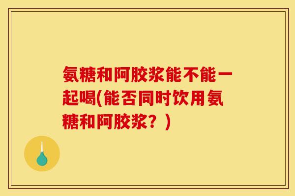 氨糖和阿胶浆能不能一起喝(能否同时饮用氨糖和阿胶浆？)