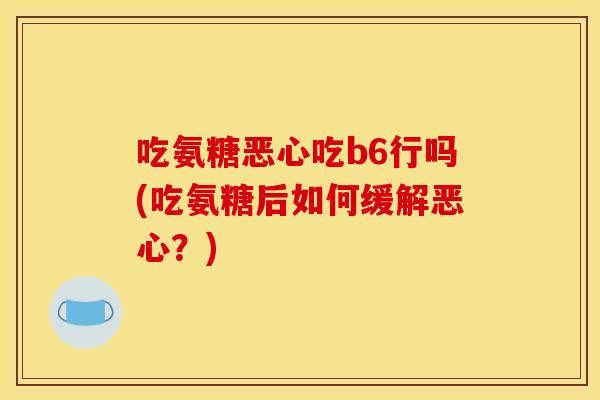 吃氨糖恶心吃b6行吗(吃氨糖后如何缓解恶心？)