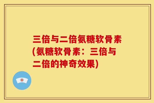 三倍与二倍氨糖软骨素(氨糖软骨素：三倍与二倍的神奇效果)