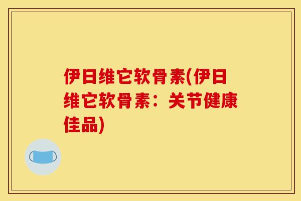 伊日维它软骨素(伊日维它软骨素：关节健康佳品)