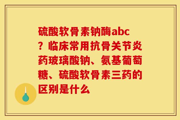 硫酸软骨素钠酶abc？临床常用抗骨关节炎药玻璃酸钠、氨基葡萄糖、硫酸软骨素三药的区别是什么