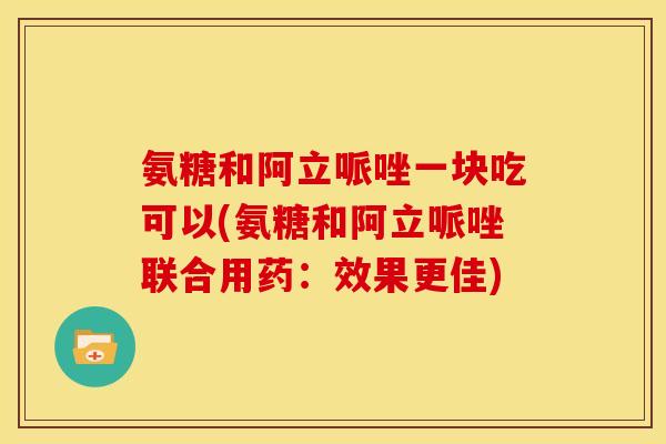 氨糖和阿立哌唑一块吃可以(氨糖和阿立哌唑联合用药：效果更佳)