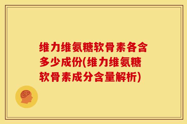 维力维氨糖软骨素各含多少成份(维力维氨糖软骨素成分含量解析)