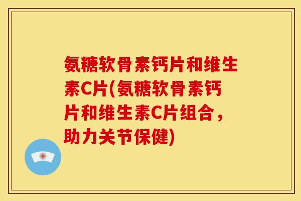 氨糖软骨素钙片和维生素C片(氨糖软骨素钙片和维生素C片组合，助力关节保健)