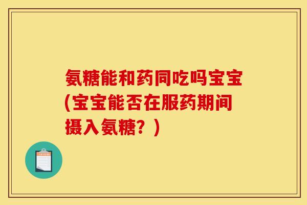 氨糖能和药同吃吗宝宝(宝宝能否在服药期间摄入氨糖？)