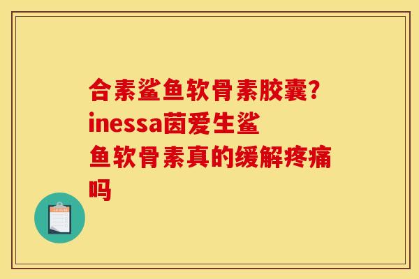合素鲨鱼软骨素胶囊？inessa茵爱生鲨鱼软骨素真的缓解疼痛吗