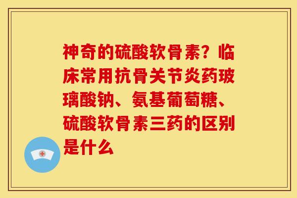 神奇的硫酸软骨素？临床常用抗骨关节炎药玻璃酸钠、氨基葡萄糖、硫酸软骨素三药的区别是什么