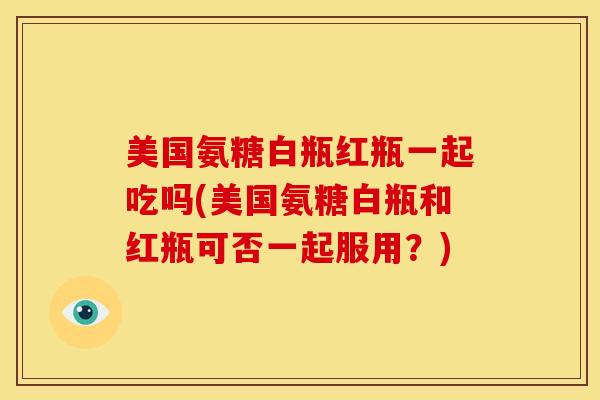 美国氨糖白瓶红瓶一起吃吗(美国氨糖白瓶和红瓶可否一起服用？)