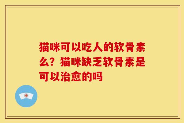 猫咪可以吃人的软骨素么？猫咪缺乏软骨素是可以治愈的吗