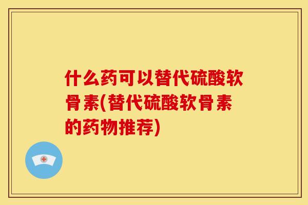 什么药可以替代硫酸软骨素(替代硫酸软骨素的药物推荐)