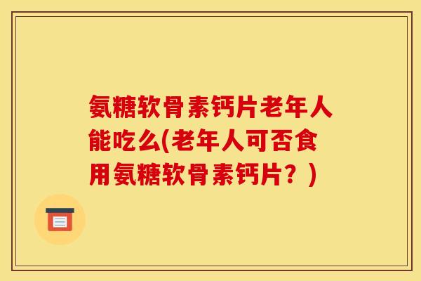 氨糖软骨素钙片老年人能吃么(老年人可否食用氨糖软骨素钙片？)
