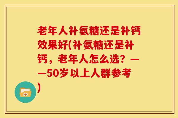 老年人补氨糖还是补钙效果好(补氨糖还是补钙，老年人怎么选？——50岁以上人群参考)