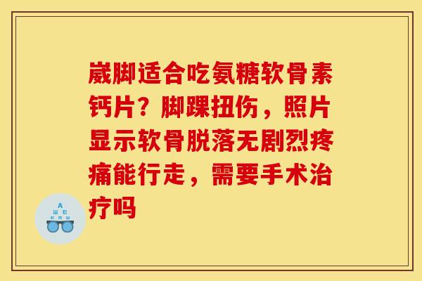 崴脚适合吃氨糖软骨素钙片？脚踝扭伤，照片显示软骨脱落无剧烈疼痛能行走，需要手术治疗吗
