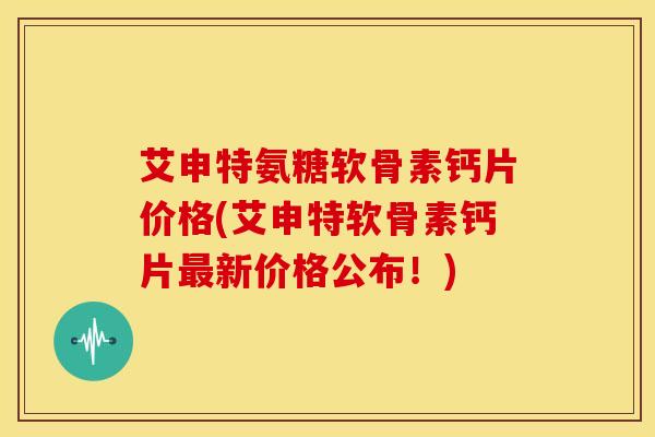 艾申特氨糖软骨素钙片价格(艾申特软骨素钙片最新价格公布！)