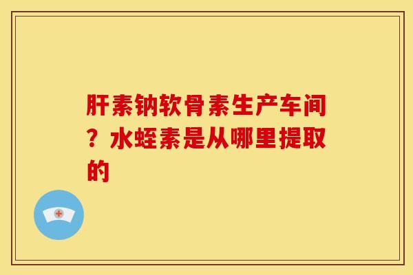 肝素钠软骨素生产车间？水蛭素是从哪里提取的-第1张图片-关节骑士