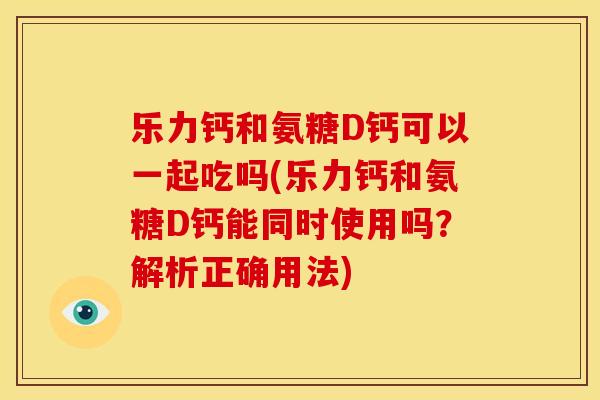乐力钙和氨糖D钙可以一起吃吗(乐力钙和氨糖D钙能同时使用吗？解析正确用法)-第1张图片-关节骑士