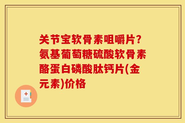 关节宝软骨素咀嚼片？氨基葡萄糖硫酸软骨素酪蛋白磷酸肽钙片(金元素)价格-第1张图片-关节骑士
