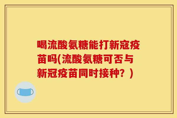喝流酸氨糖能打新寇疫苗吗(流酸氨糖可否与新冠疫苗同时接种？)