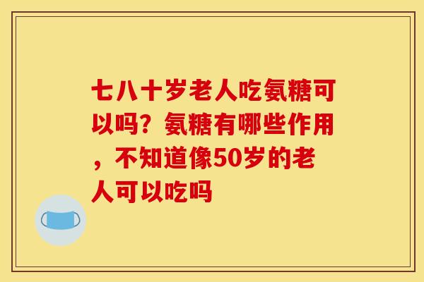 七八十岁老人吃氨糖可以吗？氨糖有哪些作用，不知道像50岁的老人可以吃吗