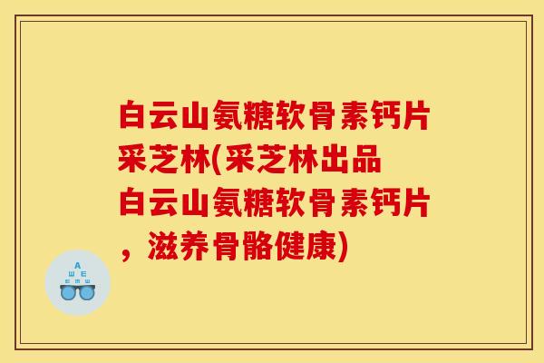 白云山氨糖软骨素钙片采芝林(采芝林出品 白云山氨糖软骨素钙片，滋养骨骼健康)