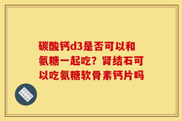 碳酸钙d3是否可以和氨糖一起吃？肾结石可以吃氨糖软骨素钙片吗