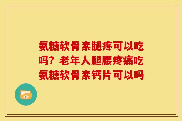 氨糖软骨素腿疼可以吃吗？老年人腿腰疼痛吃氨糖软骨素钙片可以吗