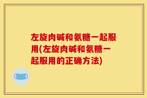 左旋肉碱和氨糖一起服用(左旋肉碱和氨糖一起服用的正确方法)