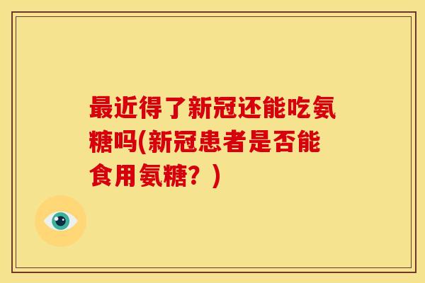 最近得了新冠还能吃氨糖吗(新冠患者是否能食用氨糖？)