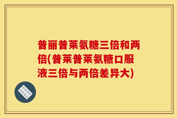 普丽普莱氨糖三倍和两倍(普莱普莱氨糖口服液三倍与两倍差异大)