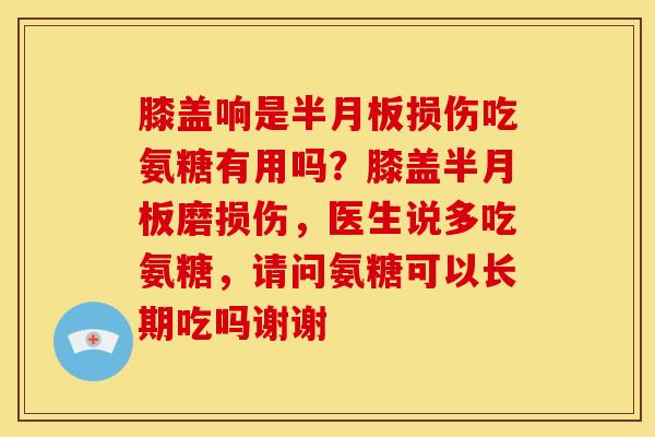 膝盖响是半月板损伤吃氨糖有用吗？膝盖半月板磨损伤，医生说多吃氨糖，请问氨糖可以长期吃吗谢谢