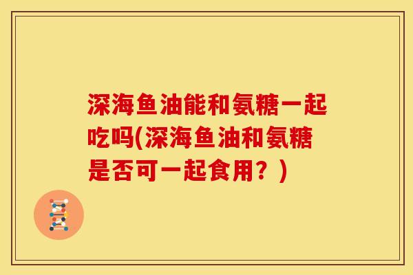 深海鱼油能和氨糖一起吃吗(深海鱼油和氨糖是否可一起食用？)