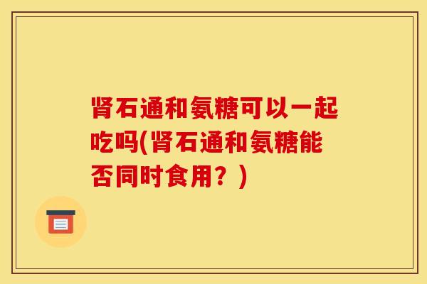 肾石通和氨糖可以一起吃吗(肾石通和氨糖能否同时食用？)