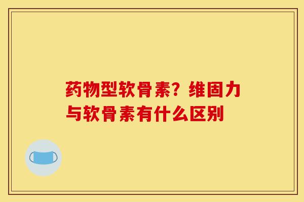 药物型软骨素？维固力与软骨素有什么区别