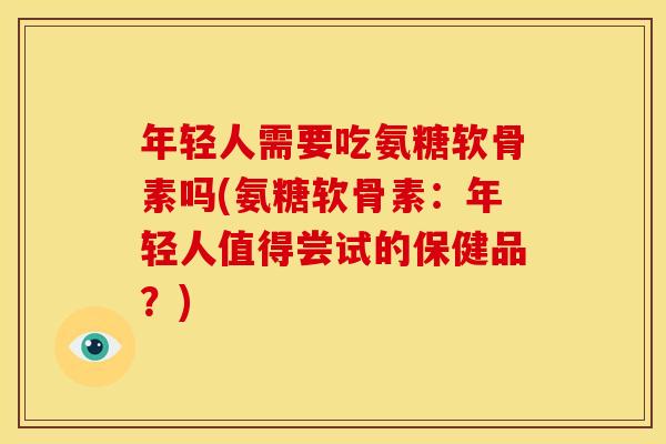 年轻人需要吃氨糖软骨素吗(氨糖软骨素：年轻人值得尝试的保健品？)