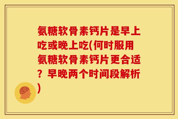氨糖软骨素钙片是早上吃或晚上吃(何时服用氨糖软骨素钙片更合适？早晚两个时间段解析)