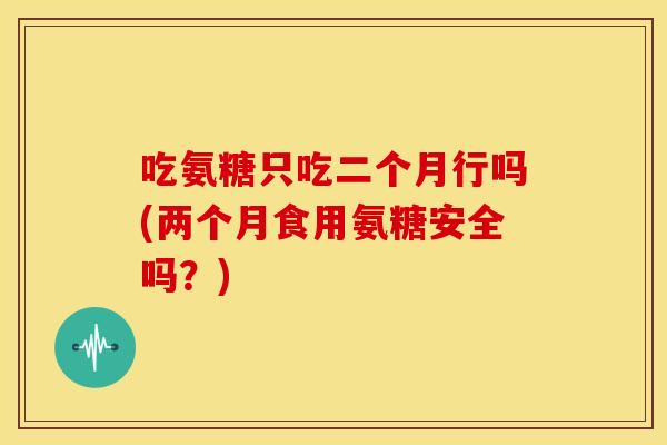 吃氨糖只吃二个月行吗(两个月食用氨糖安全吗？)
