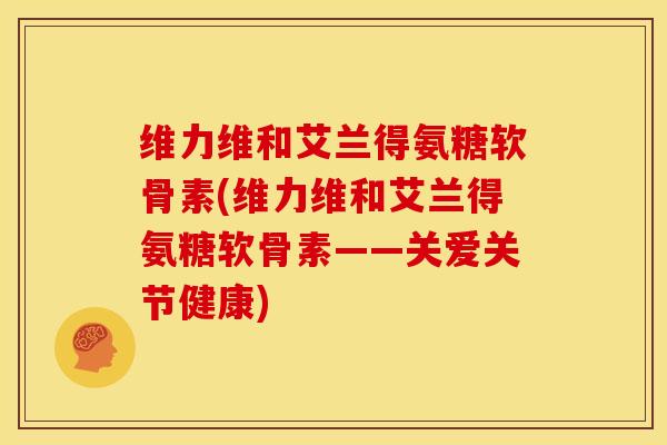 维力维和艾兰得氨糖软骨素(维力维和艾兰得氨糖软骨素——关爱关节健康)