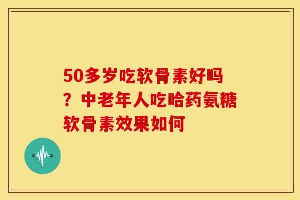 50多岁吃软骨素好吗？中老年人吃哈药氨糖软骨素效果如何