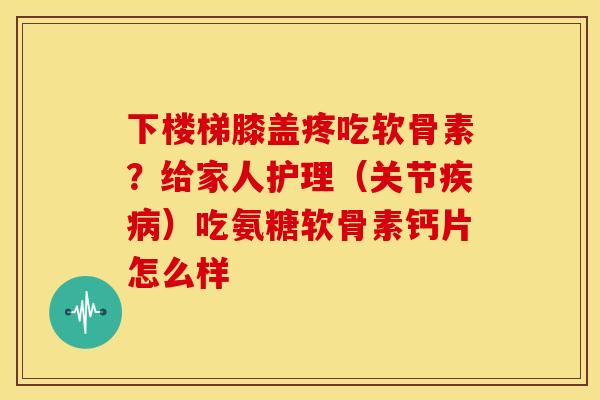 下楼梯膝盖疼吃软骨素？给家人护理（关节疾病）吃氨糖软骨素钙片怎么样