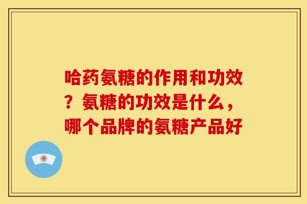 哈药氨糖的作用和功效？氨糖的功效是什么，哪个品牌的氨糖产品好