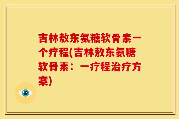 吉林敖东氨糖软骨素一个疗程(吉林敖东氨糖软骨素：一疗程治疗方案)