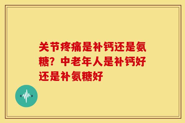 关节疼痛是补钙还是氨糖？中老年人是补钙好还是补氨糖好